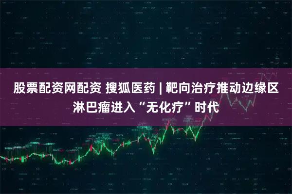 股票配资网配资 搜狐医药 | 靶向治疗推动边缘区淋巴瘤进入“无化疗”时代