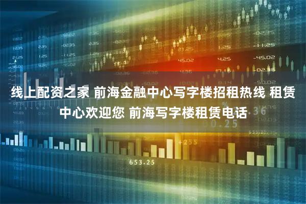 线上配资之家 前海金融中心写字楼招租热线 租赁中心欢迎您 前海写字楼租赁电话