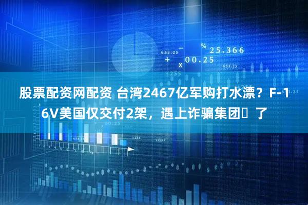 股票配资网配资 台湾2467亿军购打水漂？F-16V美国仅交付2架，遇上诈骗集团​了