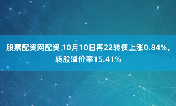 股票配资网配资 10月10日再22转债上涨0.84%，转股溢价率15.41%