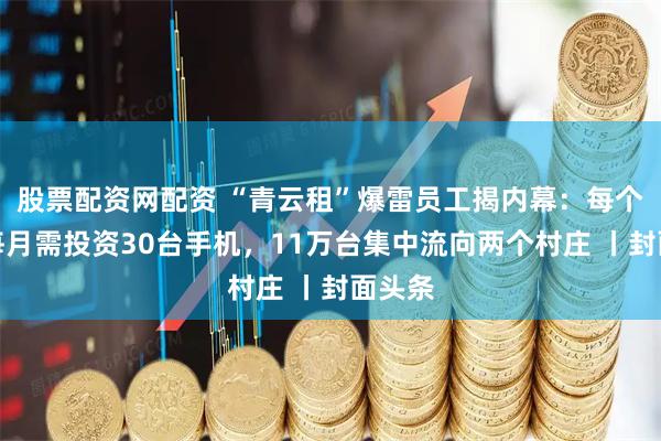 股票配资网配资 “青云租”爆雷员工揭内幕：每个员工每月需投资30台手机，11万台集中流向两个村庄 丨封面头条