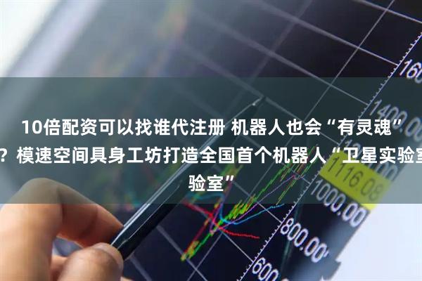 10倍配资可以找谁代注册 机器人也会“有灵魂”吗？模速空间具身工坊打造全国首个机器人“卫星实验室”