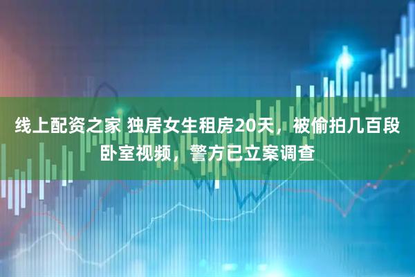 线上配资之家 独居女生租房20天，被偷拍几百段卧室视频，警方已立案调查