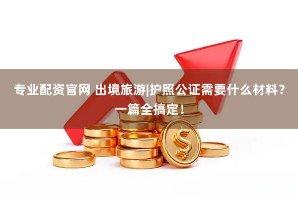 专业配资官网 出境旅游|护照公证需要什么材料？一篇全搞定！