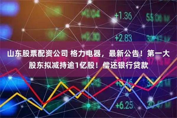 山东股票配资公司 格力电器，最新公告！第一大股东拟减持逾1亿股！偿还银行贷款