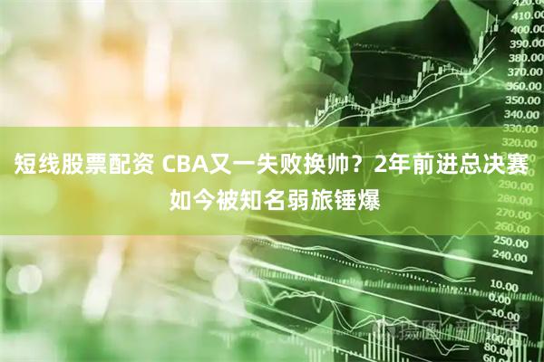 短线股票配资 CBA又一失败换帅？2年前进总决赛 如今被知名弱旅锤爆