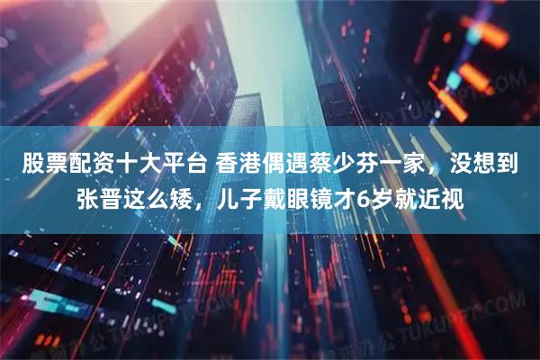股票配资十大平台 香港偶遇蔡少芬一家，没想到张晋这么矮，儿子戴眼镜才6岁就近视