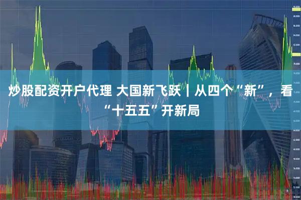 炒股配资开户代理 大国新飞跃｜从四个“新”，看“十五五”开新局