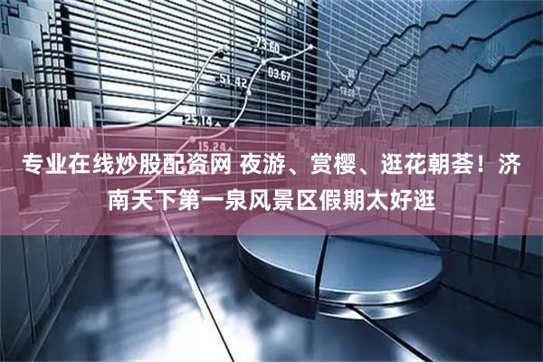 专业在线炒股配资网 夜游、赏樱、逛花朝荟！济南天下第一泉风景区假期太好逛