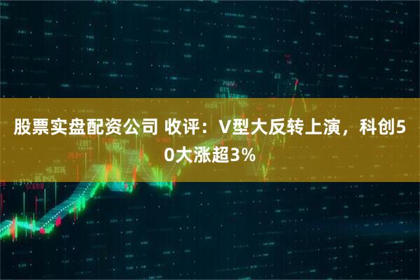 股票实盘配资公司 收评：V型大反转上演，科创50大涨超3%