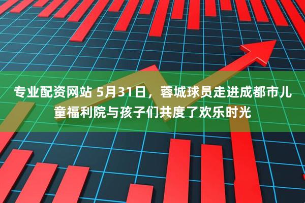 专业配资网站 5月31日，蓉城球员走进成都市儿童福利院与孩子们共度了欢乐时光