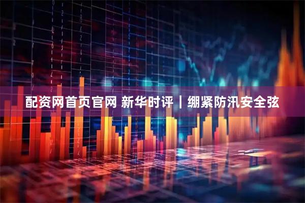 配资网首页官网 新华时评｜绷紧防汛安全弦