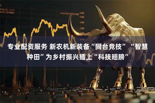 专业配资服务 新农机新装备“同台竞技” “智慧种田”为乡村振兴插上“科技翅膀”
