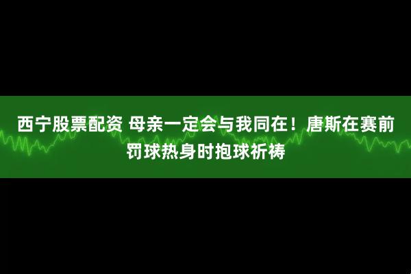西宁股票配资 母亲一定会与我同在！唐斯在赛前罚球热身时抱球祈祷