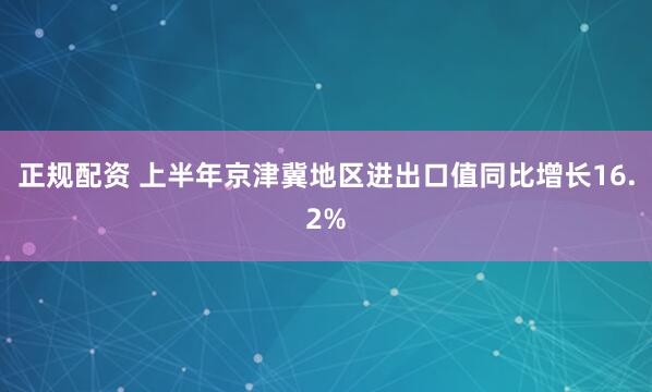 正规配资 上半年京津冀地区进出口值同比增长16.2%