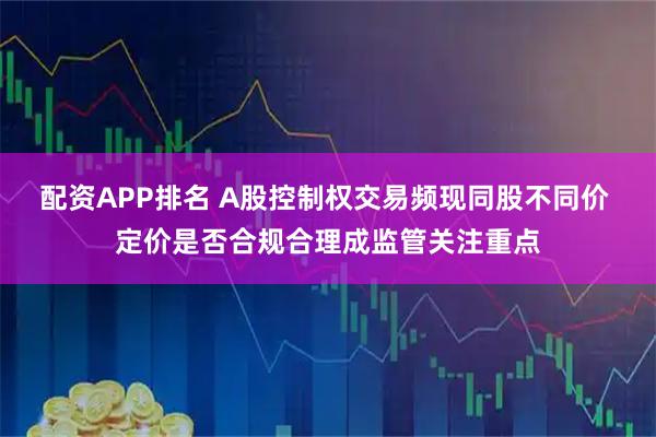 配资APP排名 A股控制权交易频现同股不同价 定价是否合规合理成监管关注重点